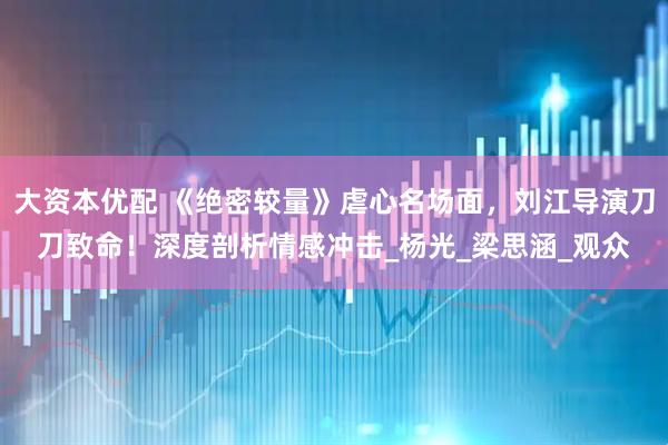 大资本优配 《绝密较量》虐心名场面，刘江导演刀刀致命！深度剖析情感冲击_杨光_梁思涵_观众