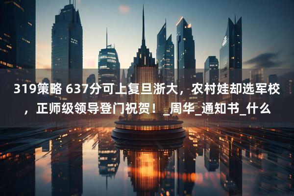 319策略 637分可上复旦浙大，农村娃却选军校，正师级领导登门祝贺！_周华_通知书_什么