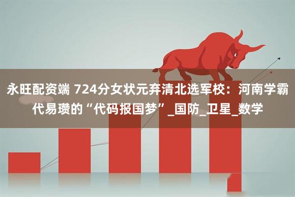 永旺配资端 724分女状元弃清北选军校：河南学霸代易瓒的“代码报国梦”_国防_卫星_数学