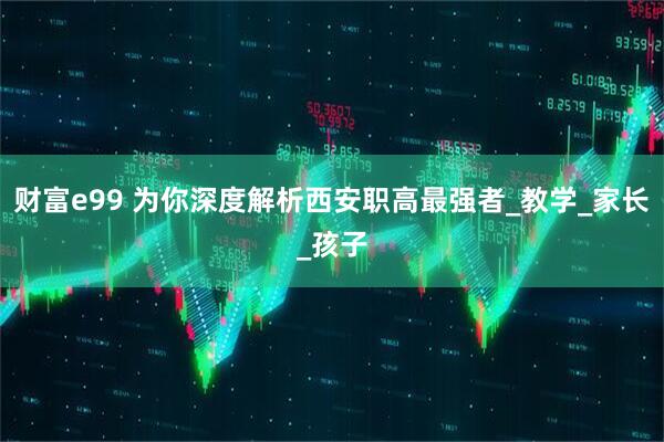 财富e99 为你深度解析西安职高最强者_教学_家长_孩子