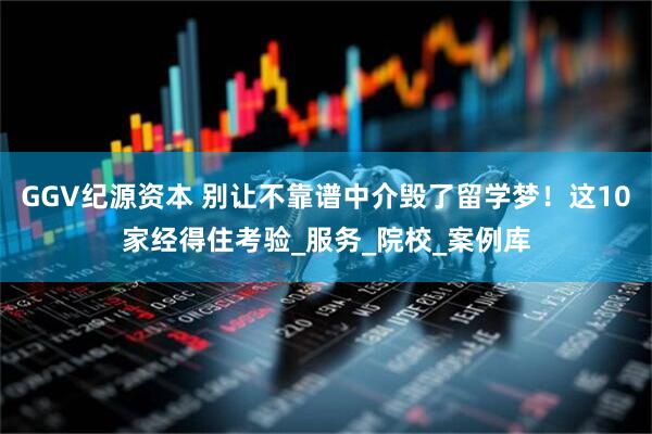 GGV纪源资本 别让不靠谱中介毁了留学梦！这10家经得住考验_服务_院校_案例库