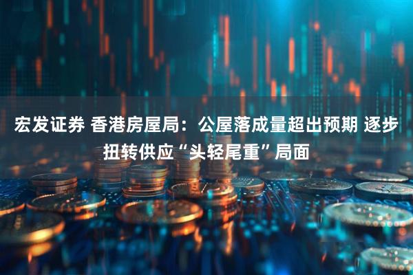 宏发证券 香港房屋局：公屋落成量超出预期 逐步扭转供应“头轻尾重”局面