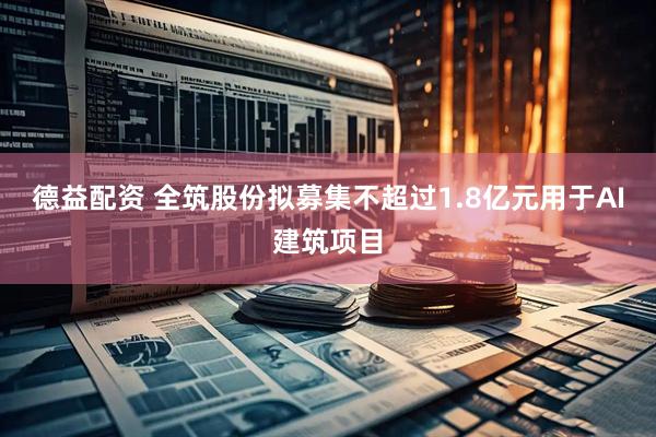 德益配资 全筑股份拟募集不超过1.8亿元用于AI建筑项目